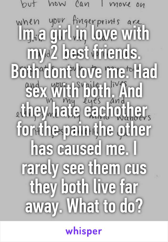 Im a girl in love with my 2 best friends. Both dont love me. Had sex with both. And they hate eachother for the pain the other has caused me. I rarely see them cus they both live far away. What to do?