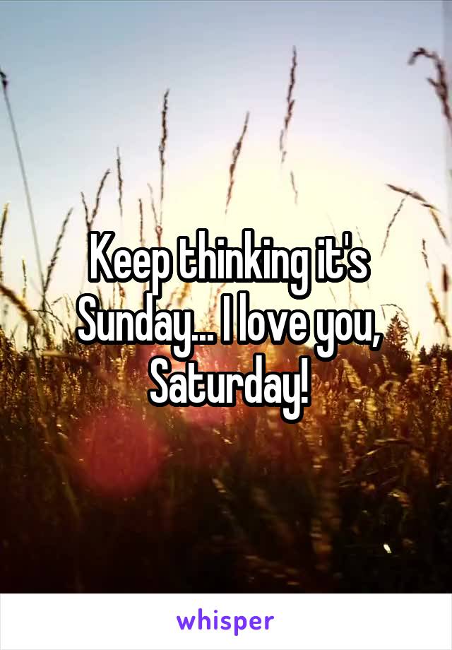 Keep thinking it's Sunday... I love you, Saturday!