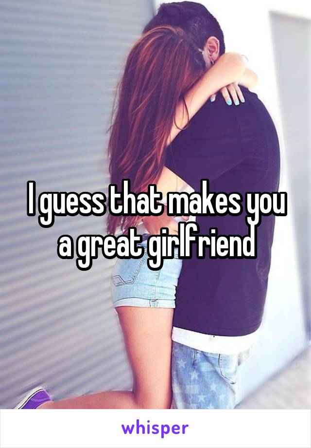 I guess that makes you a great girlfriend