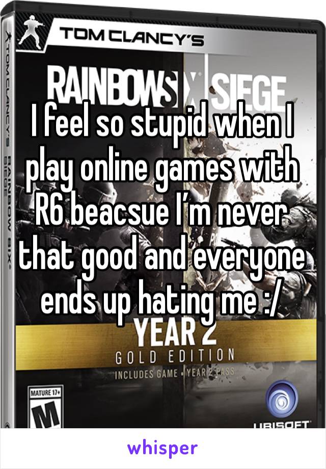 I feel so stupid when I play online games with R6 beacsue I’m never that good and everyone ends up hating me :/