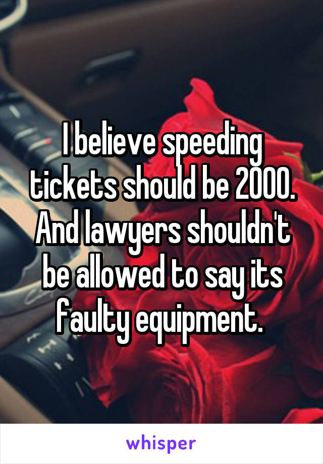 I believe speeding tickets should be 2000. And lawyers shouldn't be allowed to say its faulty equipment. 