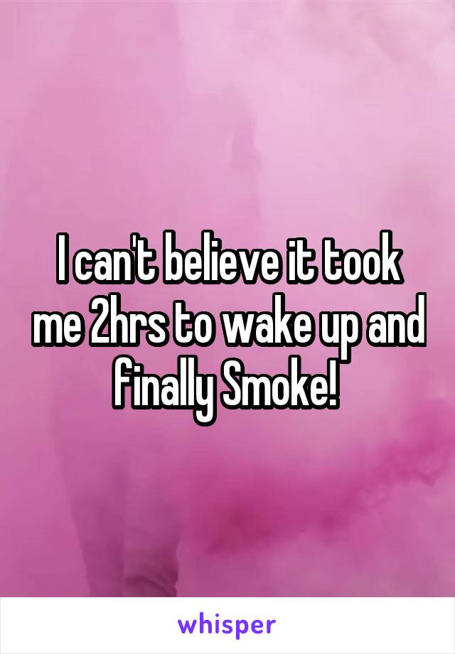 I can't believe it took me 2hrs to wake up and finally Smoke! 