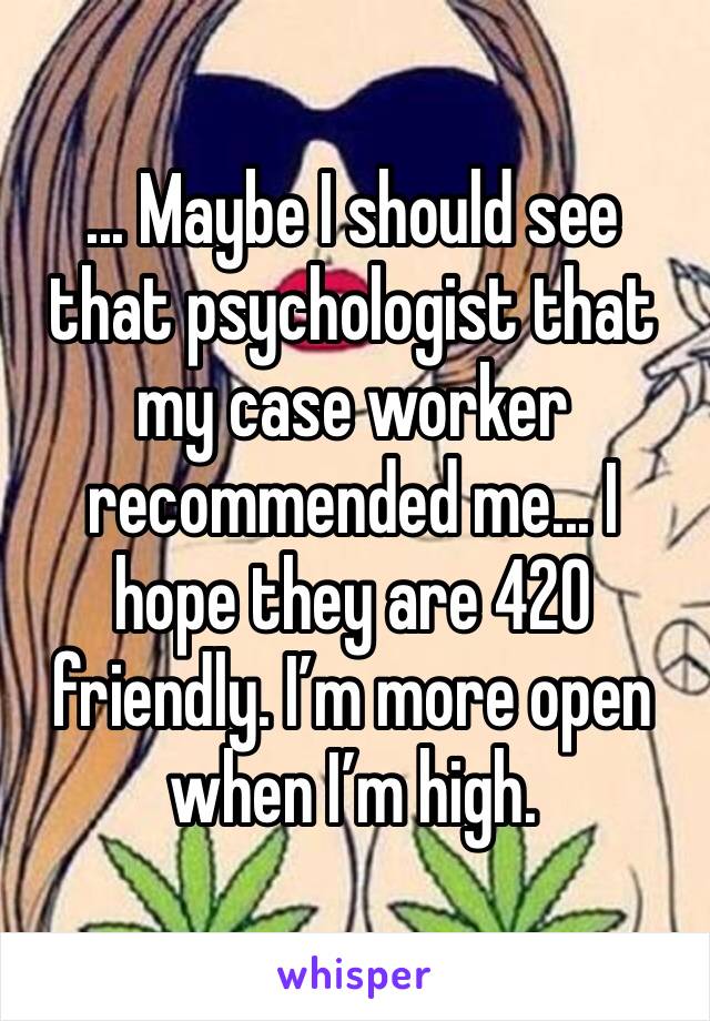 ... Maybe I should see that psychologist that my case worker recommended me... I hope they are 420 friendly. I’m more open when I’m high.