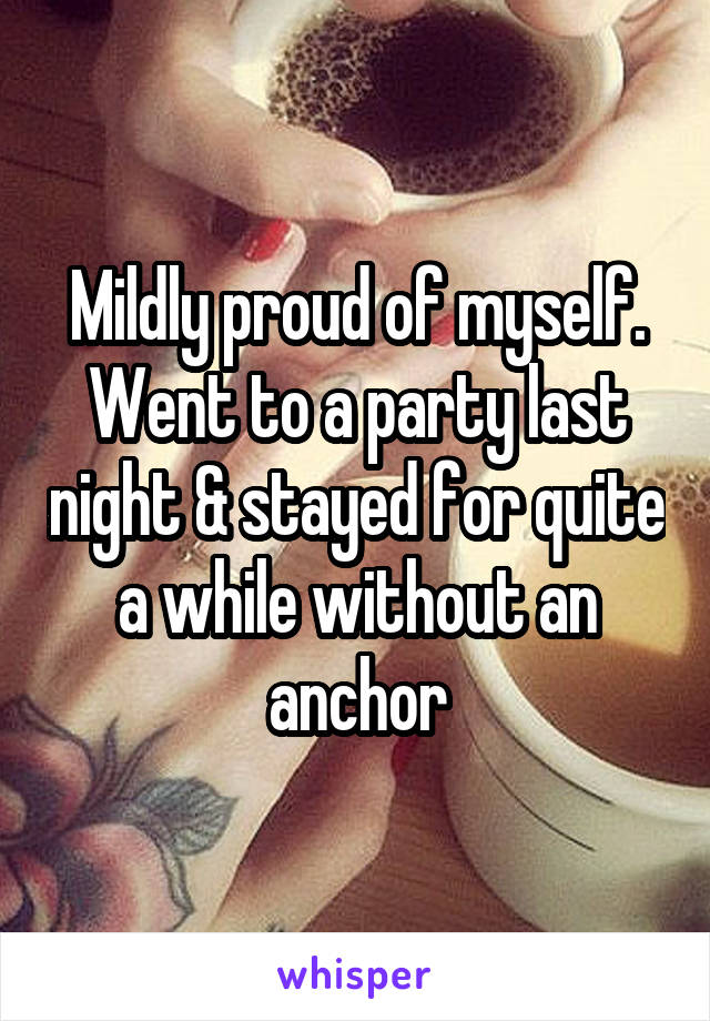 Mildly proud of myself. Went to a party last night & stayed for quite a while without an anchor