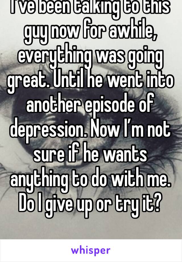 I’ve been talking to this guy now for awhile, everything was going great. Until he went into another episode of depression. Now I’m not sure if he wants anything to do with me. Do I give up or try it?