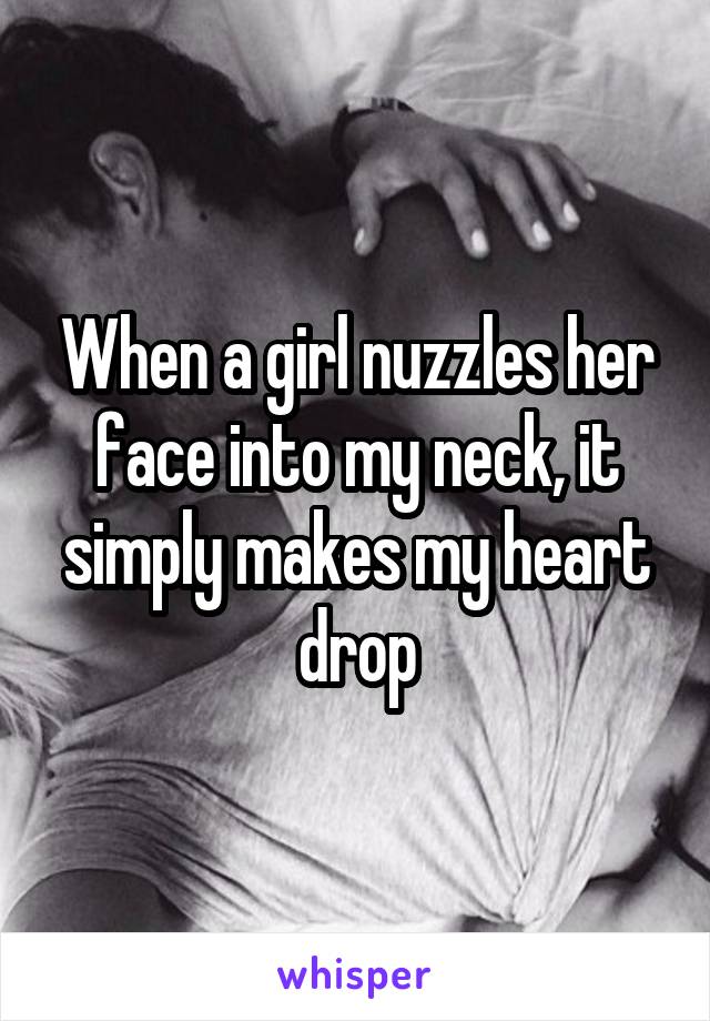 When a girl nuzzles her face into my neck, it simply makes my heart drop