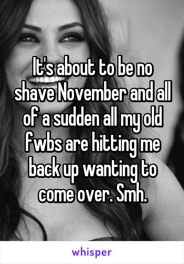 It's about to be no shave November and all of a sudden all my old fwbs are hitting me back up wanting to come over. Smh.