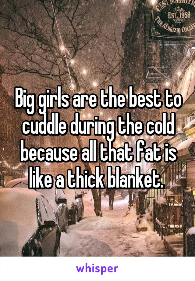 Big girls are the best to cuddle during the cold because all that fat is like a thick blanket. 