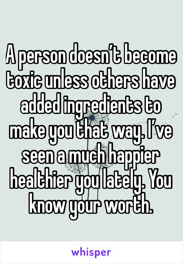 A person doesn’t become toxic unless others have added ingredients to make you that way. I’ve seen a much happier healthier you lately. You know your worth. 