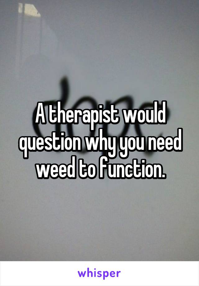 A therapist would question why you need weed to function.