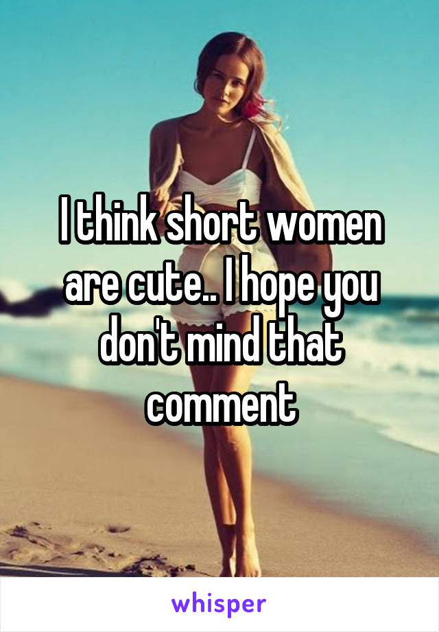 I think short women are cute.. I hope you don't mind that comment