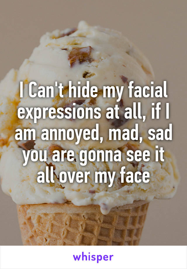 I Can't hide my facial expressions at all, if I am annoyed, mad, sad you are gonna see it all over my face