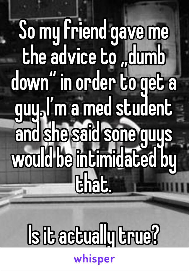 So my friend gave me the advice to „dumb down“ in order to get a guy. I’m a med student and she said sone guys would be intimidated by that.

Is it actually true?