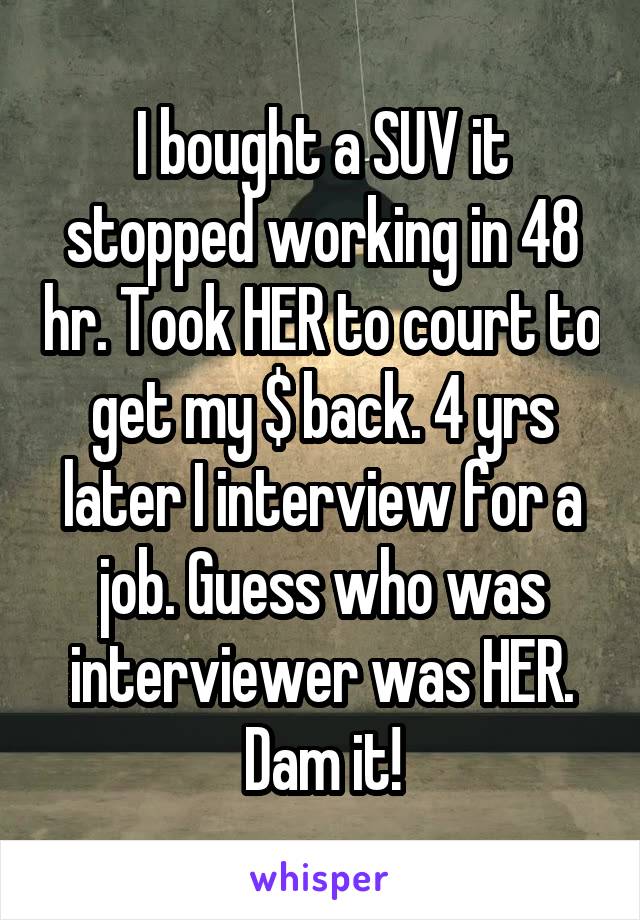 I bought a SUV it stopped working in 48 hr. Took HER to court to get my $ back. 4 yrs later I interview for a job. Guess who was interviewer was HER. Dam it!