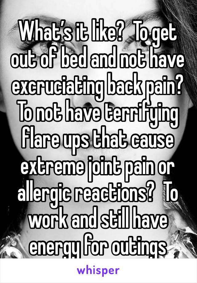 What’s it like?  To get out of bed and not have excruciating back pain? To not have terrifying flare ups that cause extreme joint pain or allergic reactions?  To work and still have energy for outings