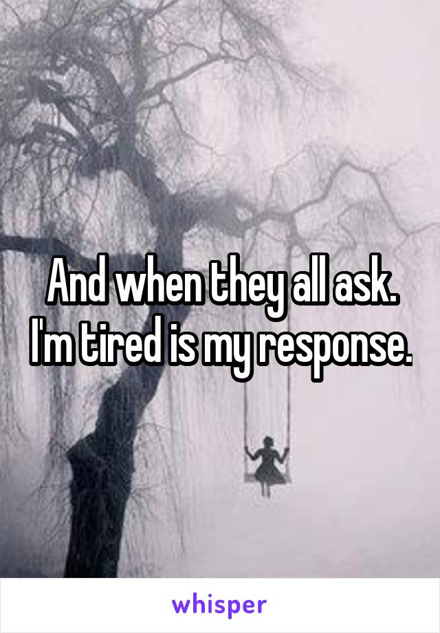 And when they all ask. I'm tired is my response.