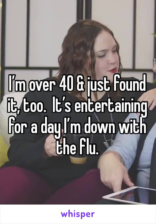 I’m over 40 & just found it, too.  It’s entertaining for a day I’m down with the flu. 