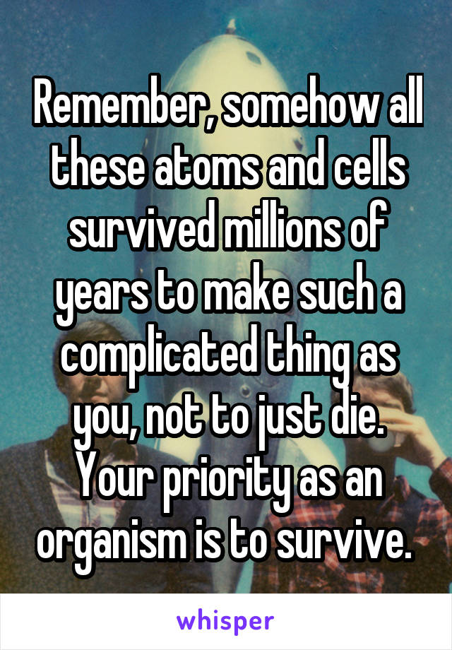 Remember, somehow all these atoms and cells survived millions of years to make such a complicated thing as you, not to just die. Your priority as an organism is to survive. 