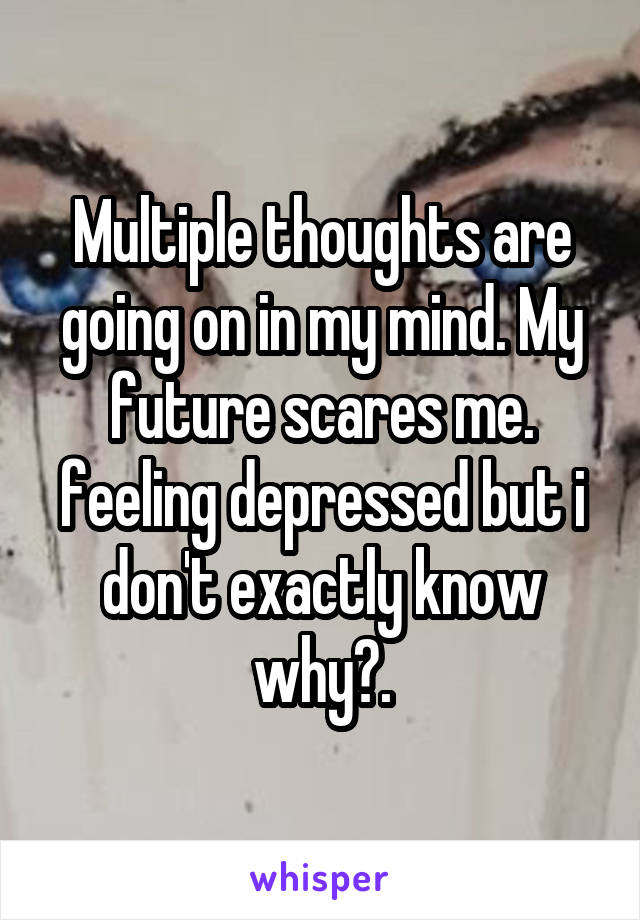Multiple thoughts are going on in my mind. My future scares me. feeling depressed but i don't exactly know why?.