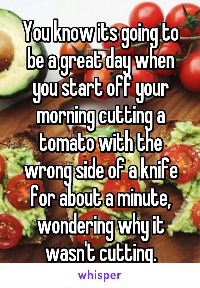 You know its going to be a great day when you start off your morning cutting a tomato with the wrong side of a knife for about a minute, wondering why it wasn't cutting.