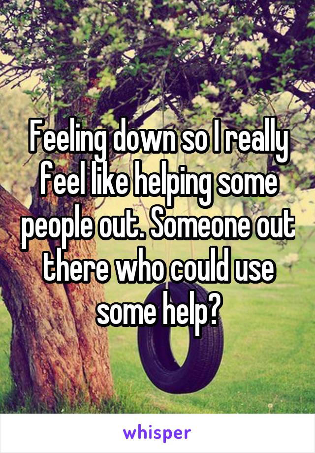 Feeling down so I really feel like helping some people out. Someone out there who could use some help?