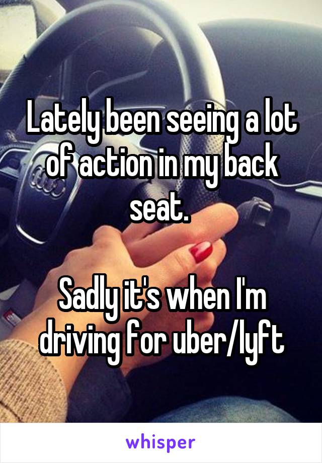 Lately been seeing a lot of action in my back seat. 

Sadly it's when I'm driving for uber/lyft