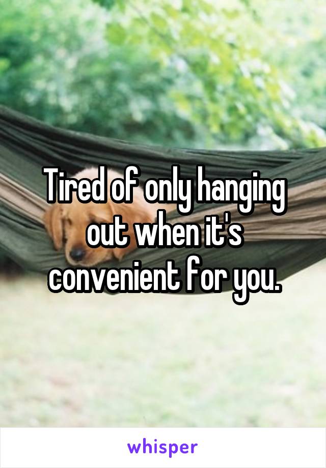 Tired of only hanging out when it's convenient for you.
