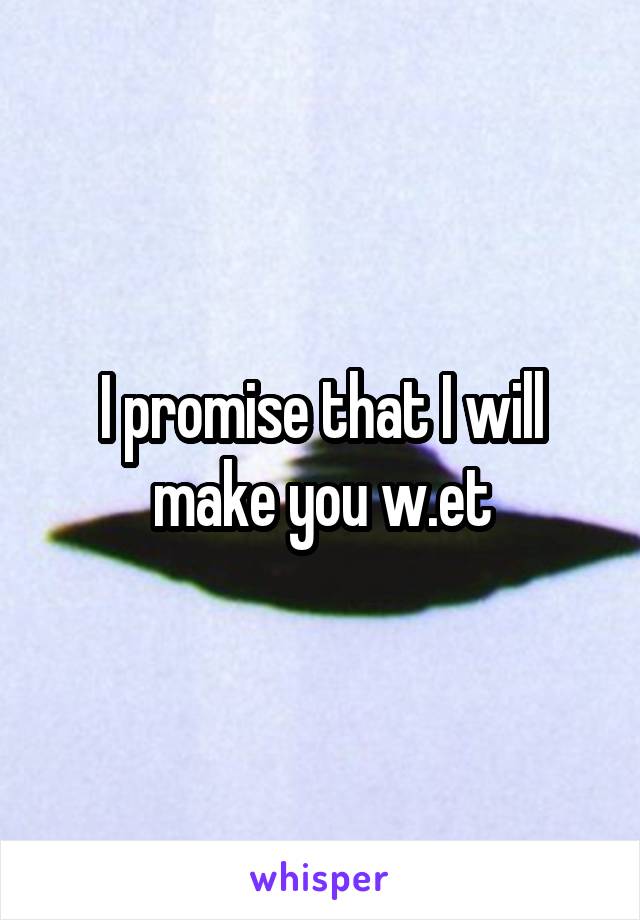 I promise that I will make you w.et