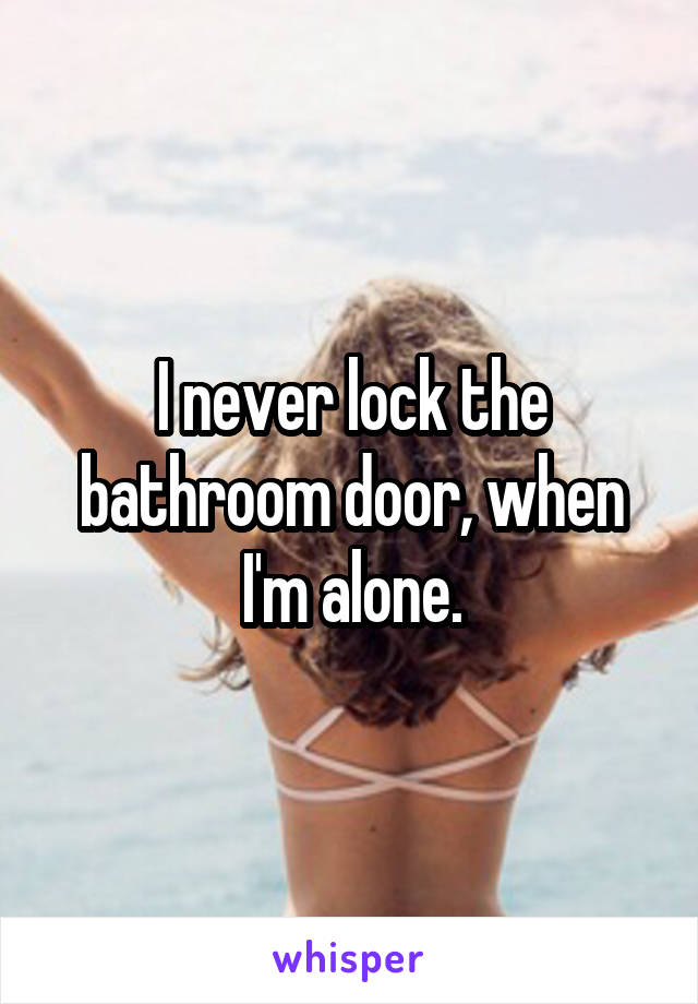 I never lock the bathroom door, when I'm alone.