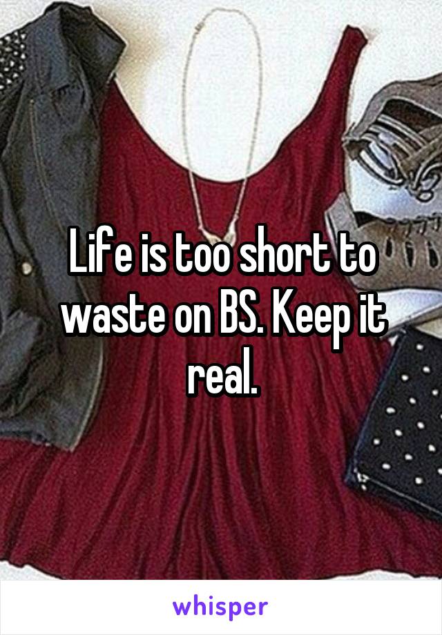 Life is too short to waste on BS. Keep it real.