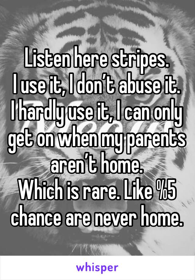 Listen here stripes.
I use it, I don’t abuse it.
I hardly use it, I can only get on when my parents aren’t home.
Which is rare. Like %5 chance are never home.