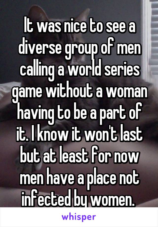 It was nice to see a diverse group of men calling a world series game without a woman having to be a part of it. I know it won't last but at least for now men have a place not infected by women. 