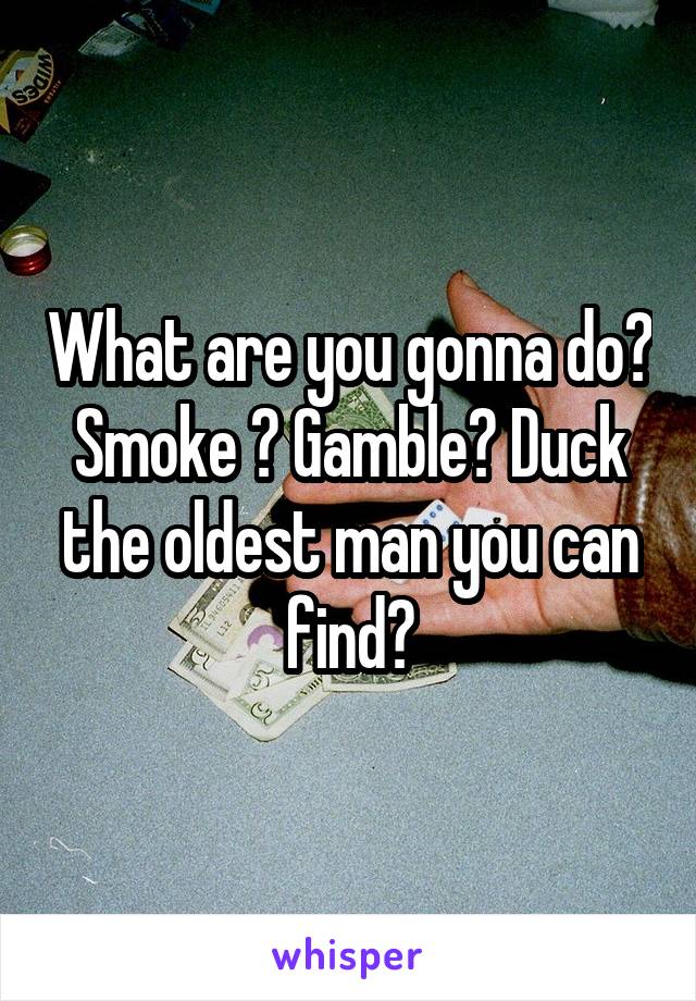 What are you gonna do? Smoke ? Gamble? Duck the oldest man you can find?