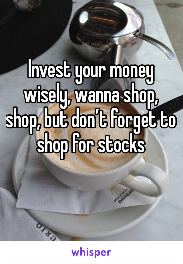 Invest your money wisely, wanna shop, shop, but don’t forget to shop for stocks