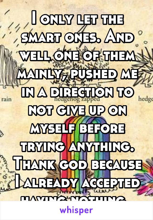 I only let the smart ones. And well one of them mainly, pushed me in a direction to not give up on myself before trying anything. Thank god because I already accepted having nothing. 