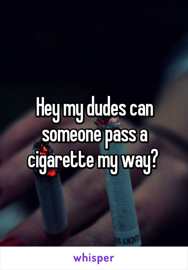 Hey my dudes can someone pass a cigarette my way? 