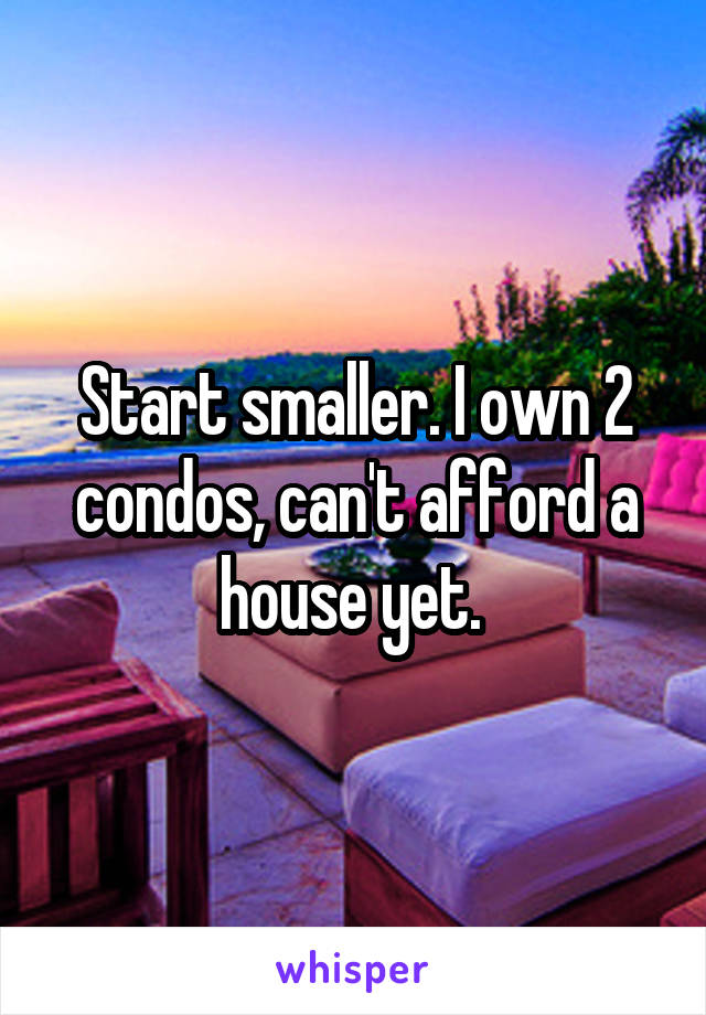 Start smaller. I own 2 condos, can't afford a house yet. 