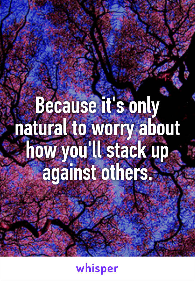 Because it's only natural to worry about how you'll stack up against others.