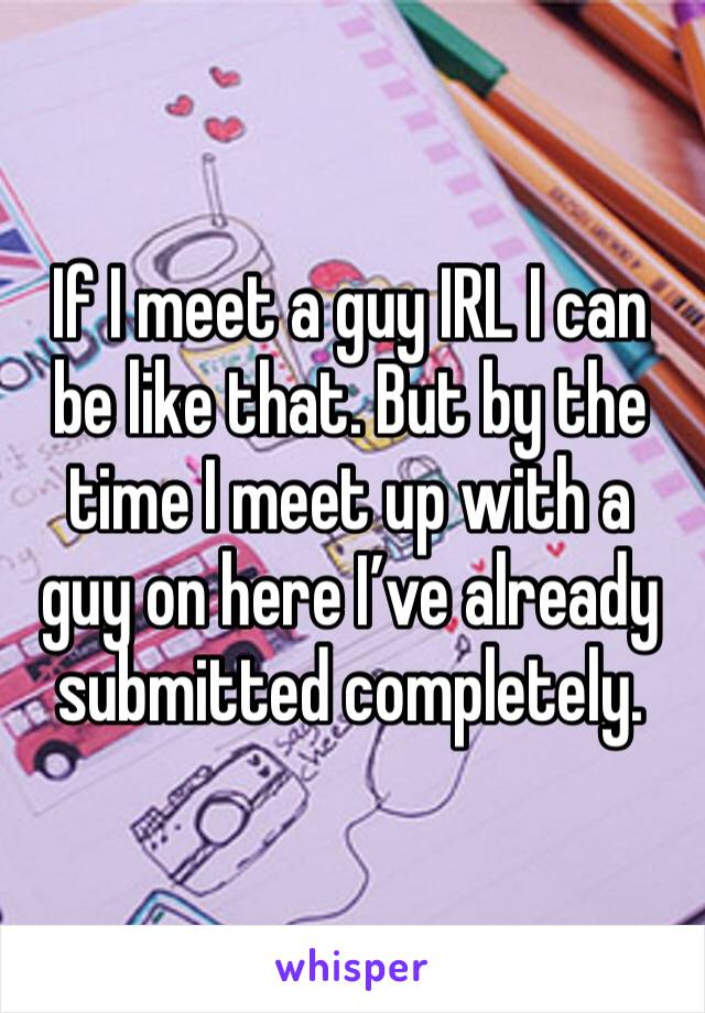 If I meet a guy IRL I can be like that. But by the time I meet up with a guy on here I’ve already submitted completely. 