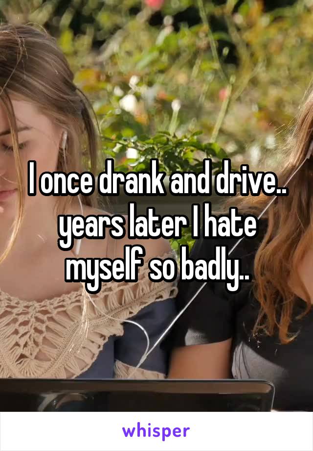 I once drank and drive.. years later I hate myself so badly..
