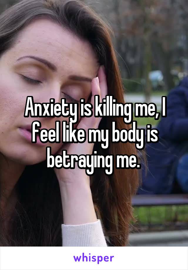 Anxiety is killing me, I feel like my body is betraying me. 