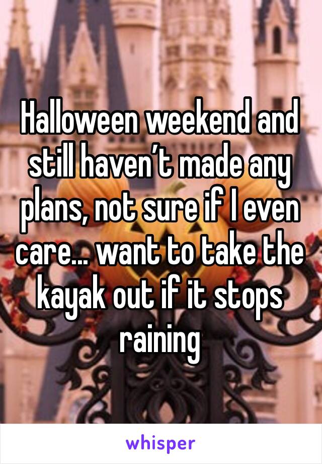 Halloween weekend and still haven’t made any plans, not sure if I even care... want to take the kayak out if it stops raining 