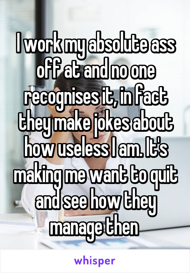 I work my absolute ass off at and no one recognises it, in fact they make jokes about how useless I am. It's making me want to quit and see how they manage then 
