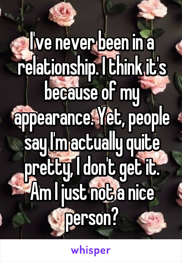 I've never been in a relationship. I think it's because of my appearance. Yet, people say I'm actually quite pretty, I don't get it. Am I just not a nice person?
