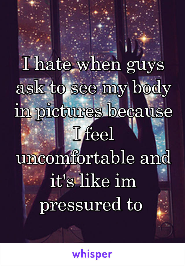 I hate when guys ask to see my body in pictures because I feel uncomfortable and it's like im pressured to 