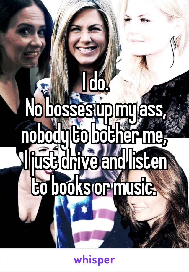 I do.
No bosses up my ass, nobody to bother me, 
I just drive and listen to books or music. 