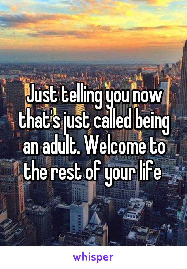 Just telling you now that's just called being an adult. Welcome to the rest of your life 