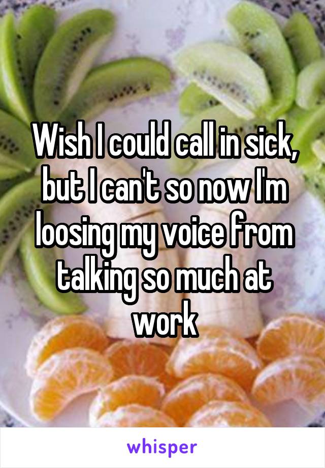 Wish I could call in sick, but I can't so now I'm loosing my voice from talking so much at work
