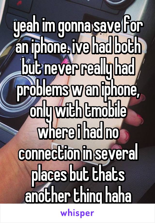 yeah im gonna save for an iphone. ive had both but never really had problems w an iphone, only with tmobile where i had no connection in several places but thats another thing haha