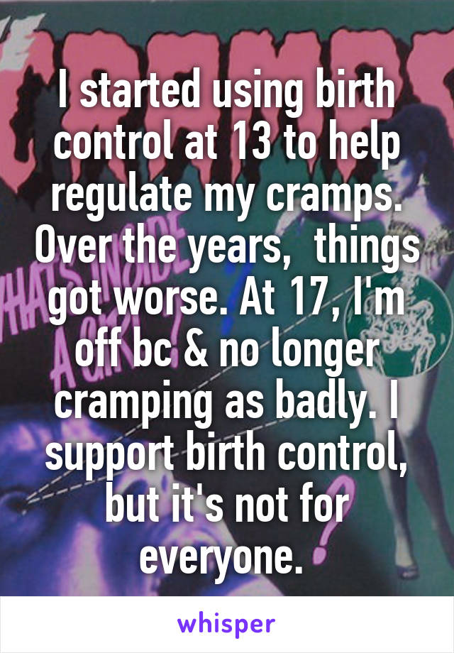 I started using birth control at 13 to help regulate my cramps. Over the years,  things got worse. At 17, I'm off bc & no longer cramping as badly. I support birth control, but it's not for everyone. 